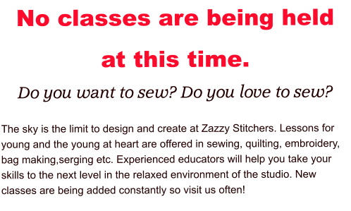 No classes are being held at this time. Do you want to sew? Do you love to sew?  The sky is the limit to design and create at Zazzy Stitchers. Lessons for young and the young at heart are offered in sewing, quilting, embroidery, bag making,serging etc. Experienced educators will help you take your skills to the next level in the relaxed environment of the studio. New classes are being added constantly so visit us often!